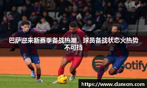 巴萨迎来新赛季备战热潮，球员备战状态火热势不可挡